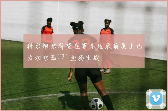 科尔维尔有望在赛季结束前复出已为切尔西U21全场出战