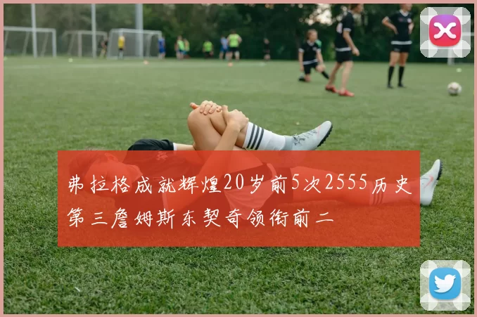 弗拉格成就辉煌20岁前5次2555历史第三詹姆斯东契奇领衔前二