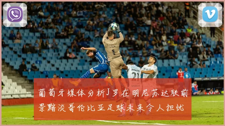 葡萄牙媒体分析J罗在明尼苏达联前景黯淡哥伦比亚足球未来令人担忧