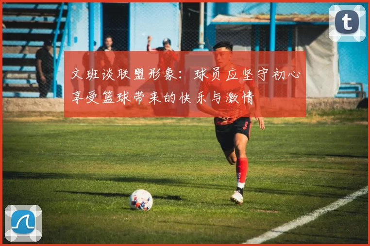 文班谈联盟形象：球员应坚守初心享受篮球带来的快乐与激情