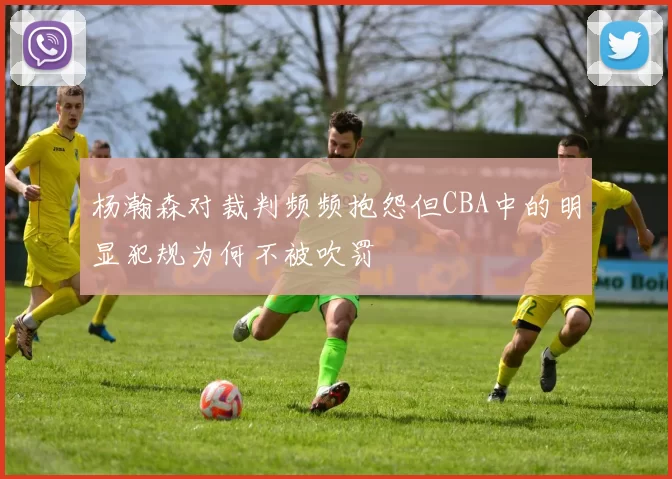 杨瀚森对裁判频频抱怨但CBA中的明显犯规为何不被吹罚