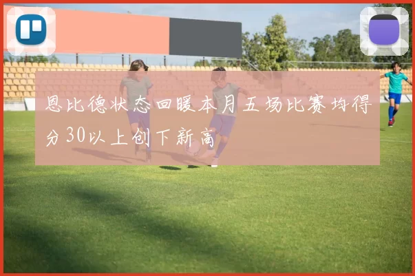 恩比德状态回暖本月五场比赛均得分30以上创下新高