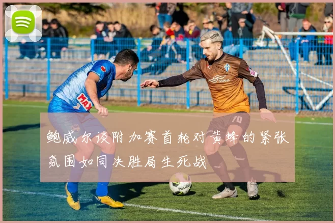 鲍威尔谈附加赛首轮对黄蜂的紧张氛围如同决胜局生死战