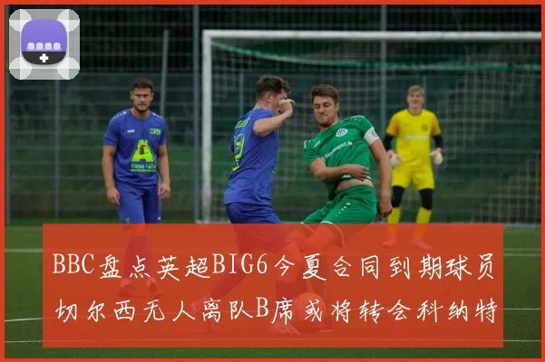 BBC盘点英超BIG6今夏合同到期球员切尔西无人离队B席或将转会科纳特续约在即