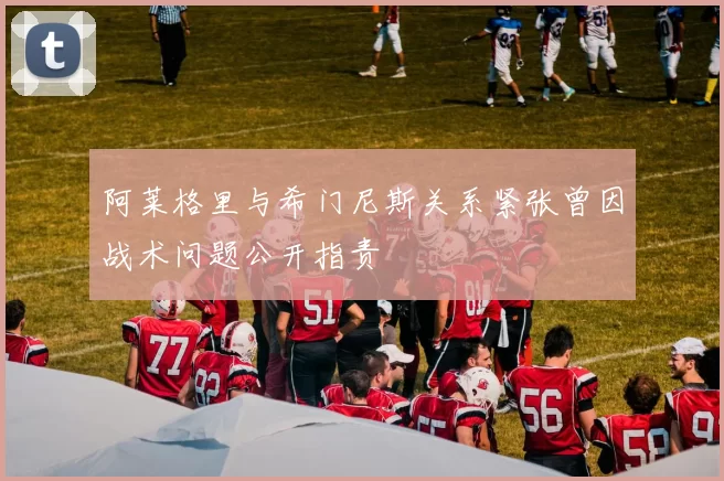 阿莱格里与希门尼斯关系紧张曾因战术问题公开指责