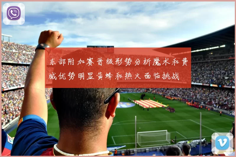 东部附加赛晋级形势分析魔术和费城优势明显黄蜂和热火面临挑战