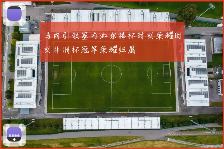 马内引领塞内加尔捧杯时刻荣耀时刻非洲杯冠军荣耀归属