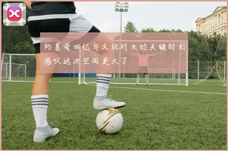 约基奇回忆与文班对决的关键时刻感叹这次空间更大了