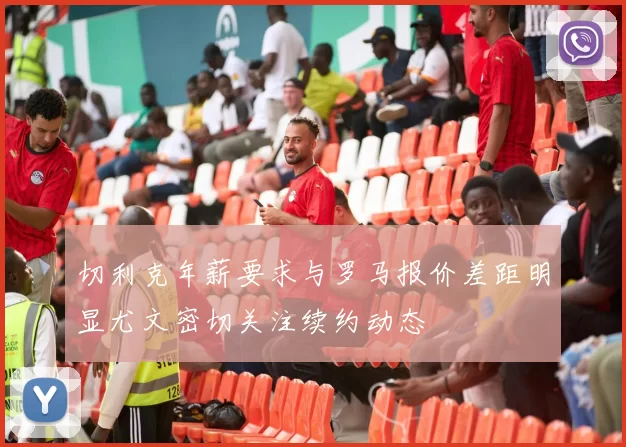 切利克年薪要求与罗马报价差距明显尤文密切关注续约动态