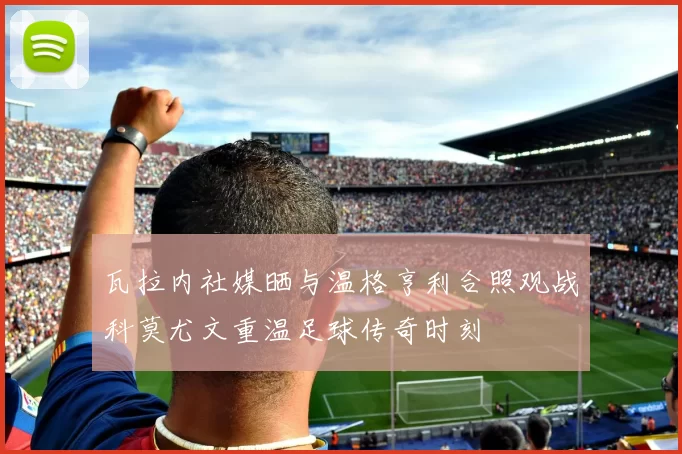 瓦拉内社媒晒与温格亨利合照观战科莫尤文重温足球传奇时刻