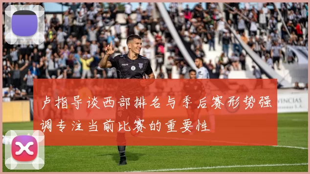 卢指导谈西部排名与季后赛形势强调专注当前比赛的重要性