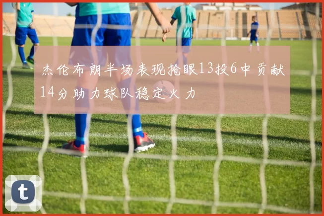 杰伦布朗半场表现抢眼13投6中贡献14分助力球队稳定火力