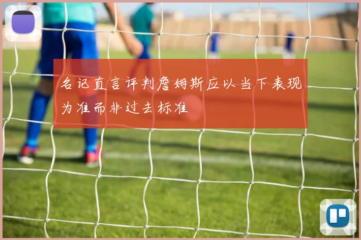 名记直言评判詹姆斯应以当下表现为准而非过去标准