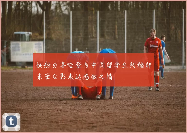 快船分享哈登与中国留学生约翰郝亲密合影表达感激之情