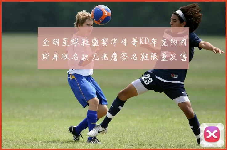 全明星球鞋盛宴字母哥KD布克约内斯库联名款无老詹签名鞋限量发售