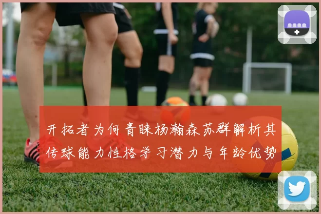 开拓者为何青睐杨瀚森苏群解析其传球能力性格学习潜力与年龄优势